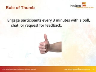 Rule of Thumb


        Engage participants every 3 minutes with a poll,
          chat, or request for feedback.




© 2012 NetSpeed Learning Solutions. All rights reserved.   18
 