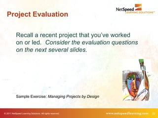 Project Evaluation

            Recall a recent project that you’ve worked
            on or led. Consider the evaluation questions
            on the next several slides.




            Sample Exercise: Managing Projects by Design



© 2011 NetSpeed Learning Solutions. All rights reserved.   22
 