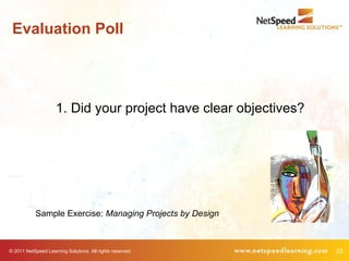 Evaluation Poll




                     1. Did your project have clear objectives?




            Sample Exercise: Managing Projects by Design



© 2011 NetSpeed Learning Solutions. All rights reserved.          23
 