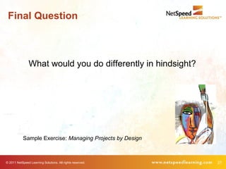 Final Question



                What would you do differently in hindsight?




            Sample Exercise: Managing Projects by Design



© 2011 NetSpeed Learning Solutions. All rights reserved.      27
 
