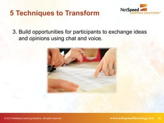 5 Techniques to Transform

        3. Build opportunities for participants to exchange ideas
           and opinions using chat and voice.




© 2012 NetSpeed Learning Solutions. All rights reserved.            28
 