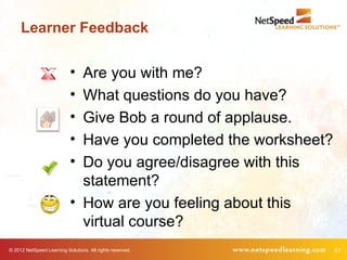 Learner Feedback

                            • Are you with me?
                            • What questions do you have?
                            • Give Bob a round of applause.
                            • Have you completed the worksheet?
                            • Do you agree/disagree with this
                              statement?
                            • How are you feeling about this
                              virtual course?
© 2012 NetSpeed Learning Solutions. All rights reserved.          41
 