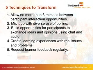 5 Techniques to Transform
        1. Allow no more than 3 minutes between
           participant interaction opportunities.
        2. Mix it up with diverse use of polling.
        3. Build opportunities for participants to
           exchange ideas and opinions using chat and
           audio.
        4. Create learning experiences with real issues
           and problems.
        5. Request learner feedback regularly.



© 2012 NetSpeed Learning Solutions. All rights reserved.   42
 