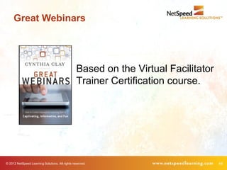 Great Webinars




                                                 Based on the Virtual Facilitator
                                                 Trainer Certification course.




© 2012 NetSpeed Learning Solutions. All rights reserved.                            44
 