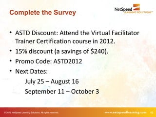 Complete the Survey

     • ASTD Discount: Attend the Virtual Facilitator
       Trainer Certification course in 2012.
     • 15% discount (a savings of $240).
     • Promo Code: ASTD2012
     • Next Dates:
           July 25 – August 16
           September 11 – October 3

© 2012 NetSpeed Learning Solutions. All rights reserved.   45
 