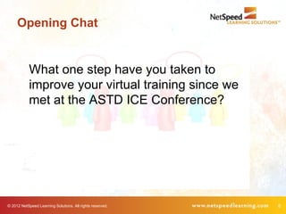 Opening Chat


            What one step have you taken to
            improve your virtual training since we
            met at the ASTD ICE Conference?




© 2012 NetSpeed Learning Solutions. All rights reserved.   8
 