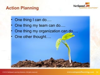 Action Planning

             •     One thing I can do….
             •     One thing my team can do….
             •     One thing my organization can do….
             •     One other thought….




© 2012 NetSpeed Learning Solutions. All rights reserved.   50
 