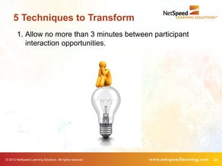 5 Techniques to Transform
        1. Allow no more than 3 minutes between participant
           interaction opportunities.




© 2012 NetSpeed Learning Solutions. All rights reserved.      20
 