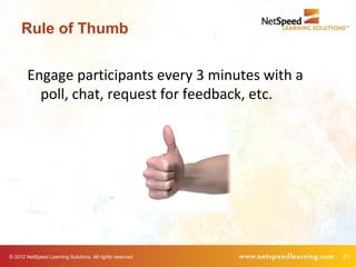 Rule of Thumb


        Engage participants every 3 minutes with a
          poll, chat, request for feedback, etc.




© 2012 NetSpeed Learning Solutions. All rights reserved.   21
 