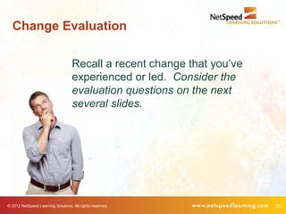 Change Evaluation

                                    Recall a recent change that you’ve
                                    experienced or led. Consider the
                                    evaluation questions on the next
                                    several slides.




© 2012 NetSpeed Learning Solutions. All rights reserved.                 25
 