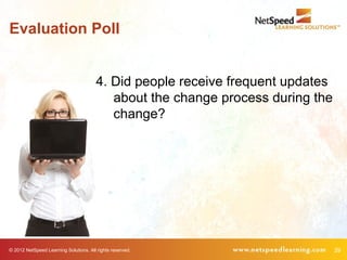 Evaluation Poll


                                        4. Did people receive frequent updates
                                           about the change process during the
                                           change?




© 2012 NetSpeed Learning Solutions. All rights reserved.                         29
 