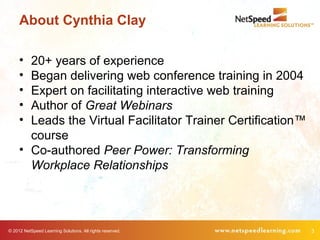 About Cynthia Clay

     • 20+ years of experience
     • Began delivering web conference training in 2004
     • Expert on facilitating interactive web training
     • Author of Great Webinars
     • Leads the Virtual Facilitator Trainer Certification™
       course
     • Co-authored Peer Power: Transforming
       Workplace Relationships




© 2012 NetSpeed Learning Solutions. All rights reserved.      3
 