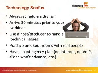 Technology Snafus
     • Always schedule a dry run
     • Arrive 30 minutes prior to your
        webinar
     • Use a host/producer to handle
        technical issues
     • Practice breakout rooms with real people
     • Have a contingency plan (no Internet, no VoIP,
       slides won’t advance, etc.)

© 2012 NetSpeed Learning Solutions. All rights reserved.   42
 