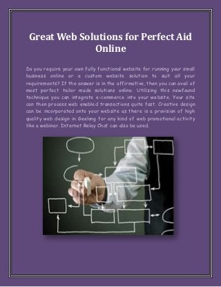 Great Web Solutions for Perfect Aid
              Online
Do you require your own fully functional website for running your small
business online or a custom website solution to suit all your
requirements? If the answer is in the affirmative, then you can avail of
most perfect tailor made solutions online. Utilizing this newfound
technique you can integrate e-commerce into your website. Your site
can then process web enabled transactions quite fast. Creative design
can be incorporated onto your website as there is a provision of high
quality web design in Geelong for any kind of web promotional activity
like a webinar. Internet Relay Chat can also be used.
 