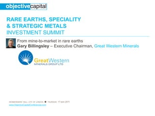 RARE EARTHS, SPECIALITY
& STRATEGIC METALS
INVESTMENT SUMMIT
       From mine-to-market in rare earths
       Gary Billingsley – Executive Chairman, Great Western Minerals




IRONMONGERS’ HALL, CITY OF LONDON ● THURSDAY, 17 MAR 2011
www.ObjectiveCapitalConferences.com
 