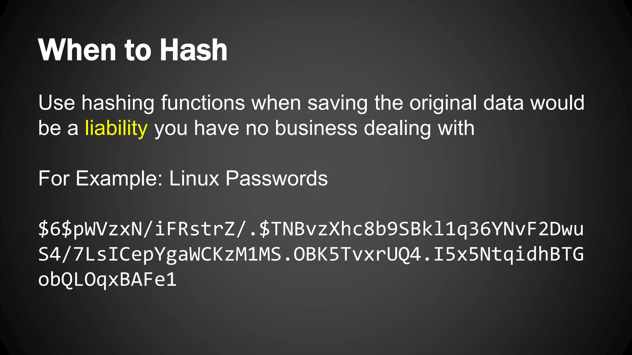 When to Hash Use hashing functions when saving the original data would be a liability you have no business dealing with For Example: Linux Passwords $6$pWVzxN/iFRstrZ/.$TNBvzXhc8b9SBkl1q36YNvF2Dwu S4/7LsICepYgaWCKzM1MS.OBK5TvxrUQ4.I5x5NtqidhBTG obQLOqxBAFe1 