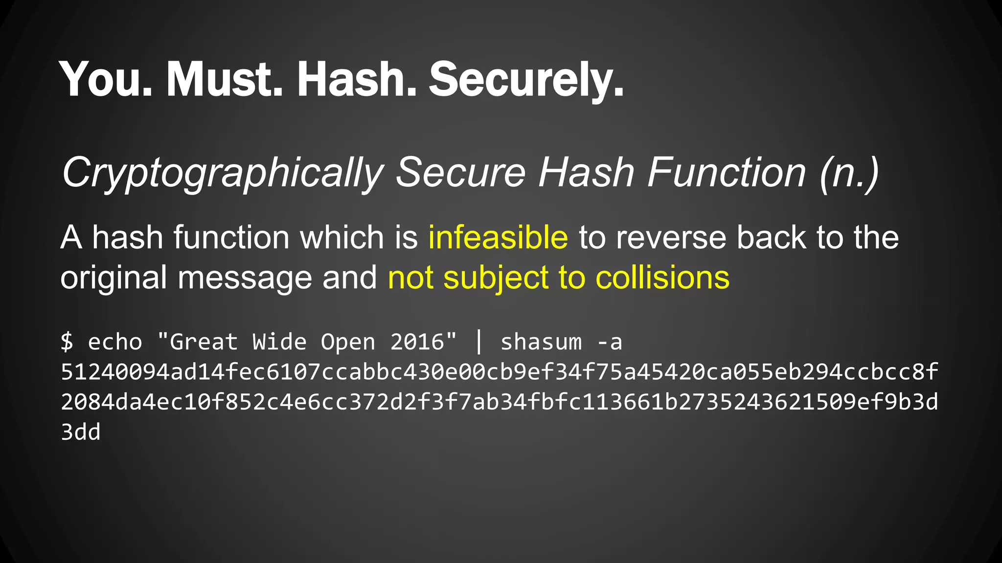 You. Must. Hash. Securely. Cryptographically Secure Hash Function (n.) A hash function which is infeasible to reverse back to the original message and not subject to collisions $ echo "Great Wide Open 2016" | shasum -a 51240094ad14fec6107ccabbc430e00cb9ef34f75a45420ca055eb294ccbcc8f 2084da4ec10f852c4e6cc372d2f3f7ab34fbfc113661b2735243621509ef9b3d 3dd 