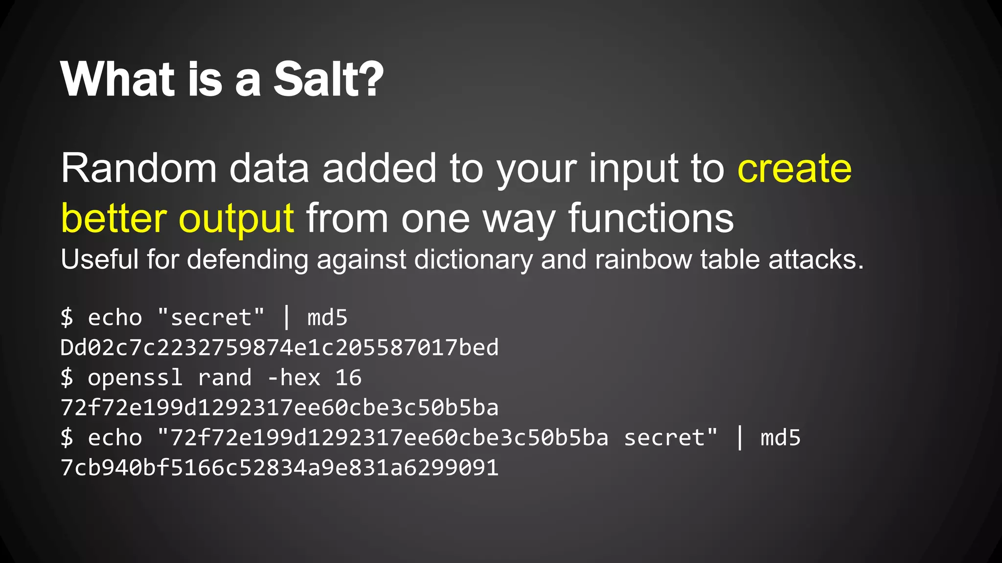 What is a Salt? Random data added to your input to create better output from one way functions Useful for defending against dictionary and rainbow table attacks. $ echo "secret" | md5 Dd02c7c2232759874e1c205587017bed $ openssl rand -hex 16 72f72e199d1292317ee60cbe3c50b5ba $ echo "72f72e199d1292317ee60cbe3c50b5ba secret" | md5 7cb940bf5166c52834a9e831a6299091 