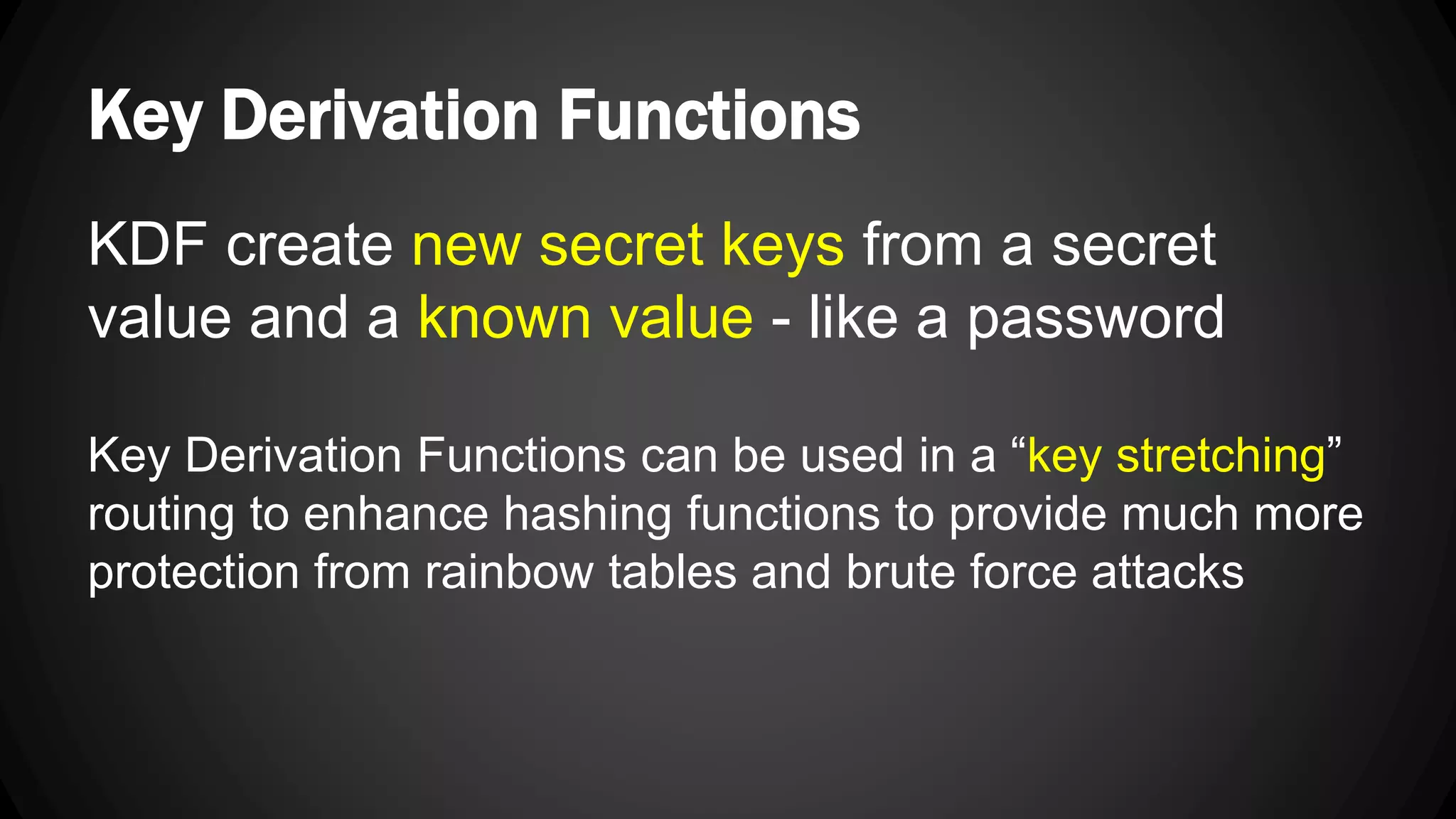 Key Derivation Functions KDF create new secret keys from a secret value and a known value - like a password Key Derivation Functions can be used in a “key stretching” routing to enhance hashing functions to provide much more protection from rainbow tables and brute force attacks 