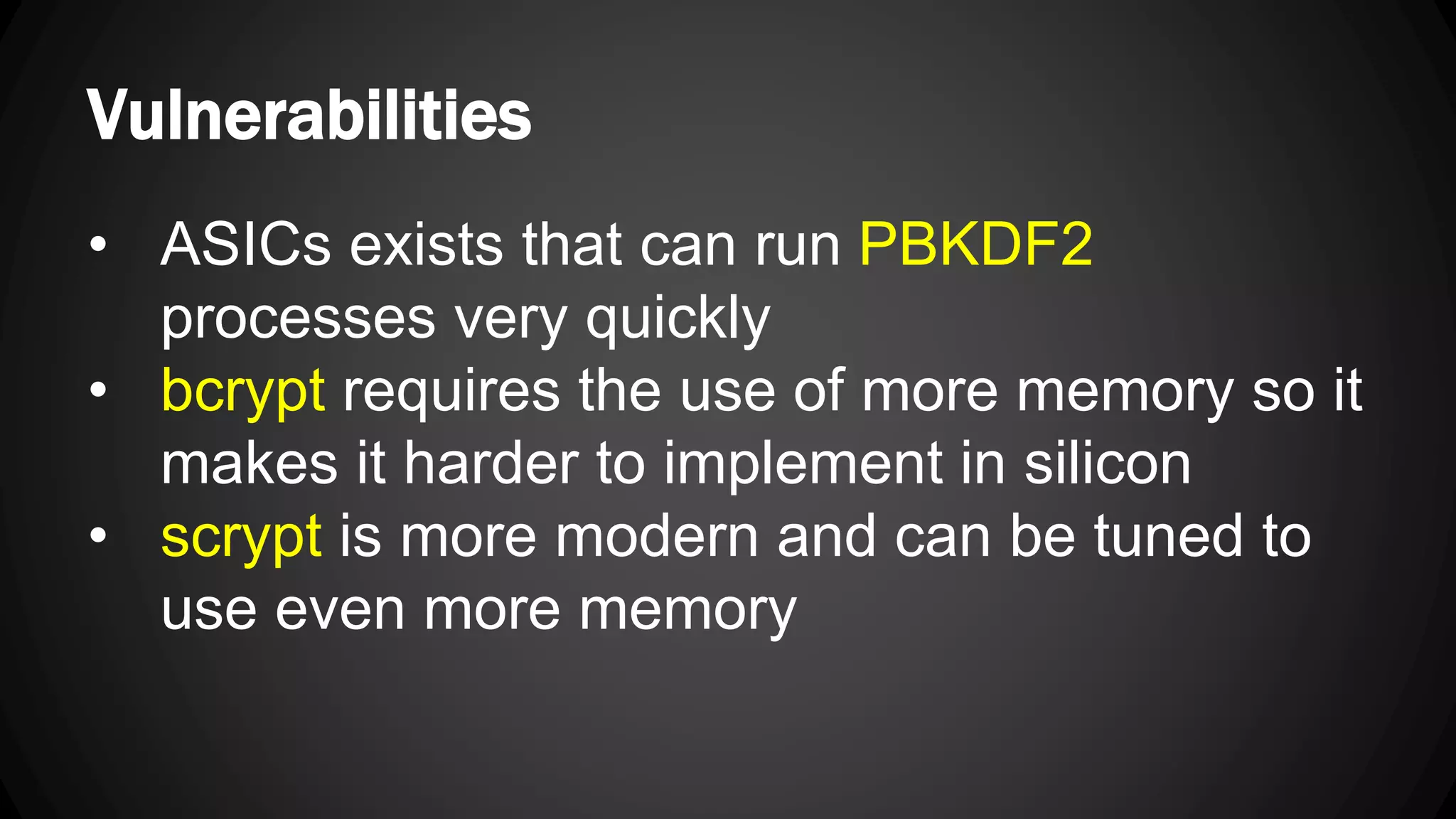 Vulnerabilities • ASICs exists that can run PBKDF2 processes very quickly • bcrypt requires the use of more memory so it makes it harder to implement in silicon • scrypt is more modern and can be tuned to use even more memory 