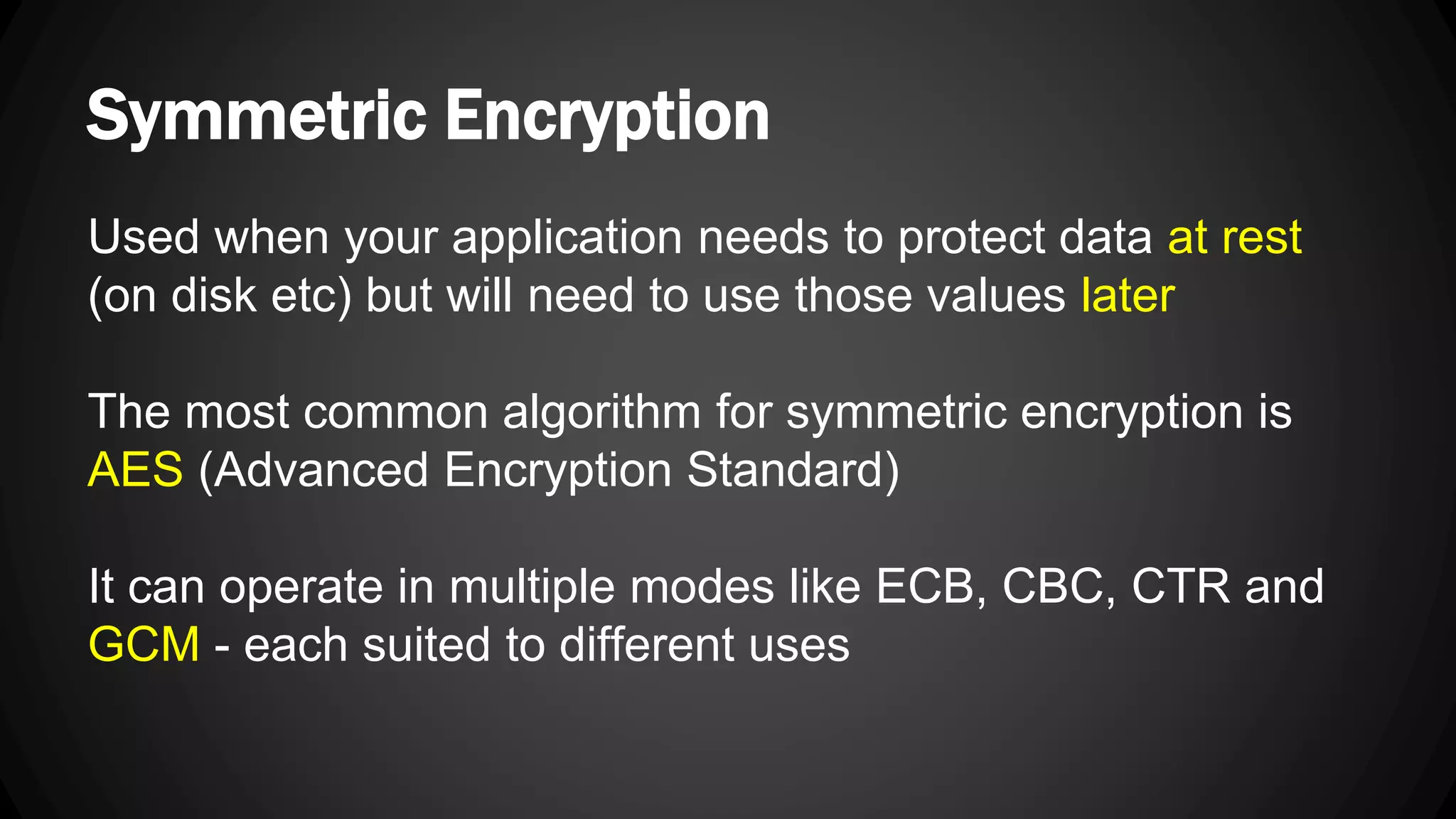 Symmetric Encryption Used when your application needs to protect data at rest (on disk etc) but will need to use those values later The most common algorithm for symmetric encryption is AES (Advanced Encryption Standard) It can operate in multiple modes like ECB, CBC, CTR and GCM - each suited to different uses 