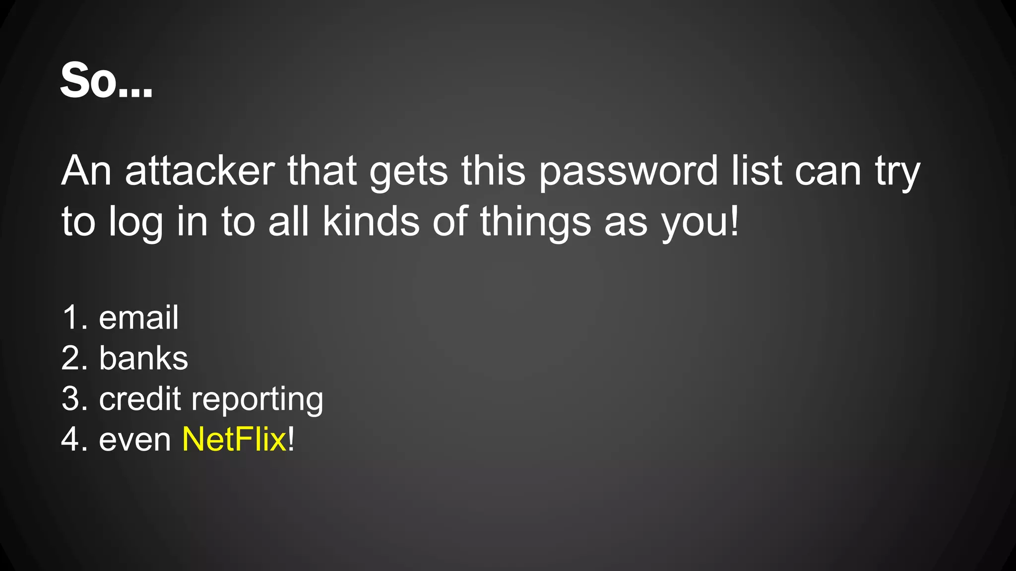 So... An attacker that gets this password list can try to log in to all kinds of things as you! 1. email 2. banks 3. credit reporting 4. even NetFlix! 