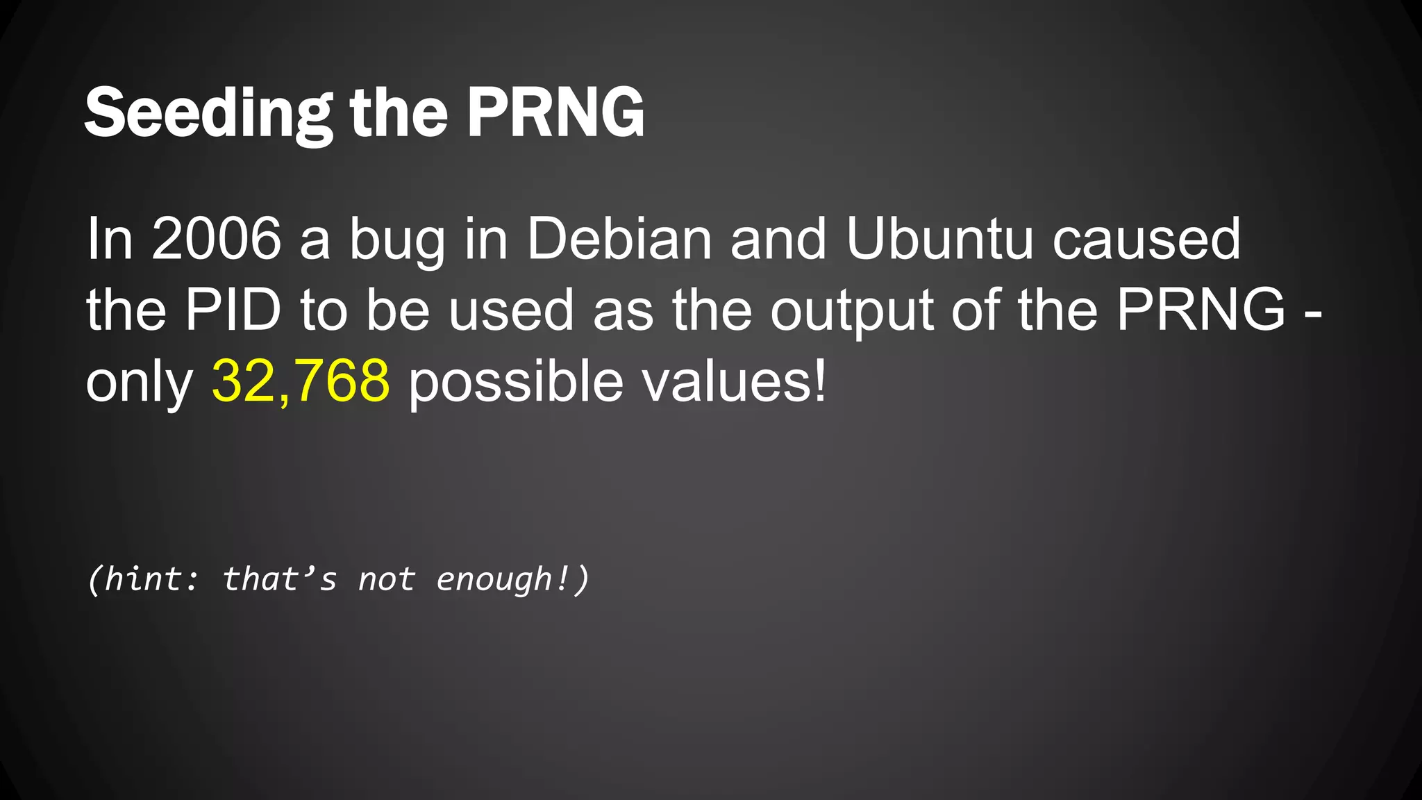 Seeding the PRNG In 2006 a bug in Debian and Ubuntu caused the PID to be used as the output of the PRNG - only 32,768 possible values! (hint: that’s not enough!) 