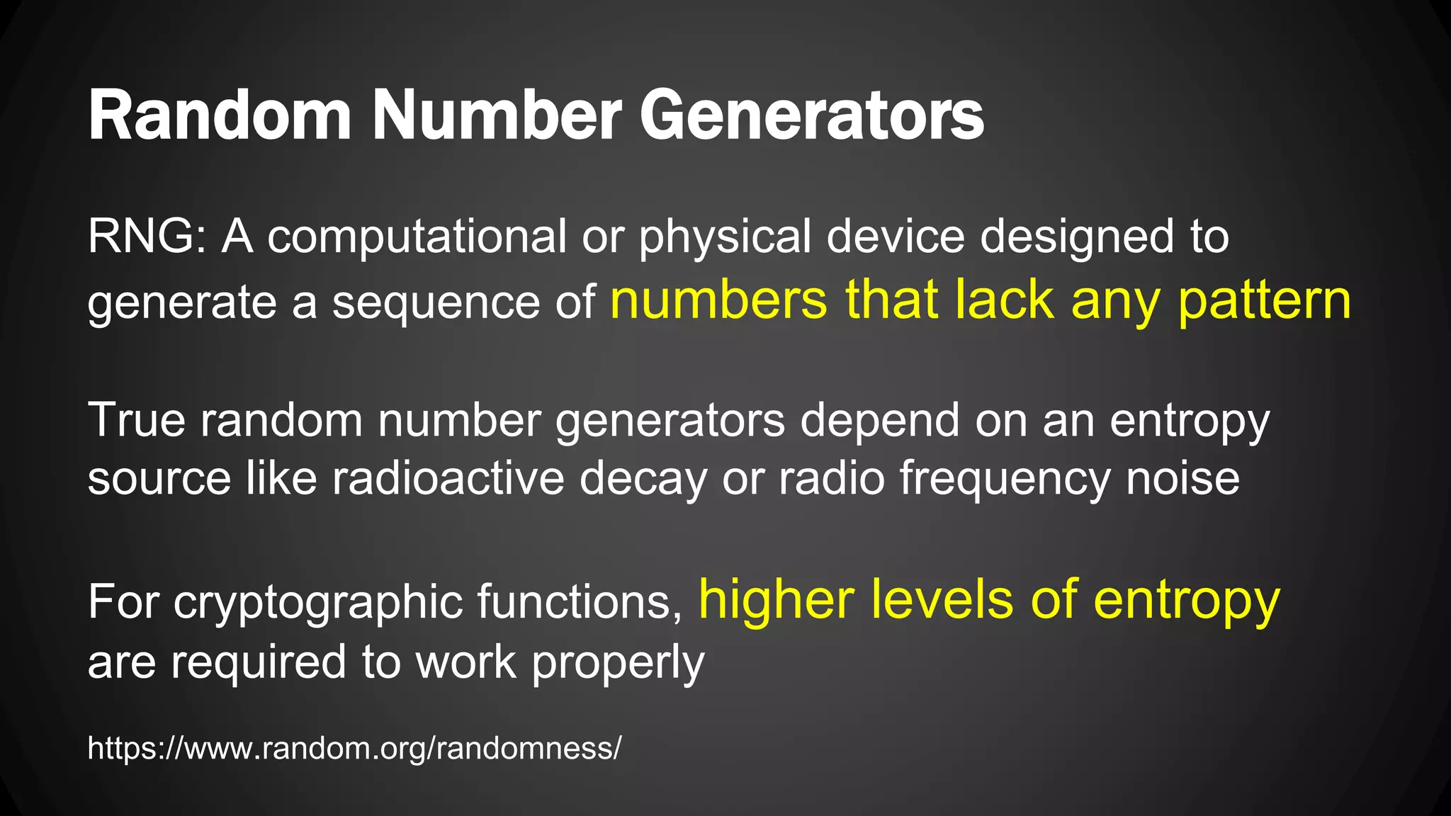 Random Number Generators RNG: A computational or physical device designed to generate a sequence of numbers that lack any pattern True random number generators depend on an entropy source like radioactive decay or radio frequency noise For cryptographic functions, higher levels of entropy are required to work properly https://www.random.org/randomness/ 