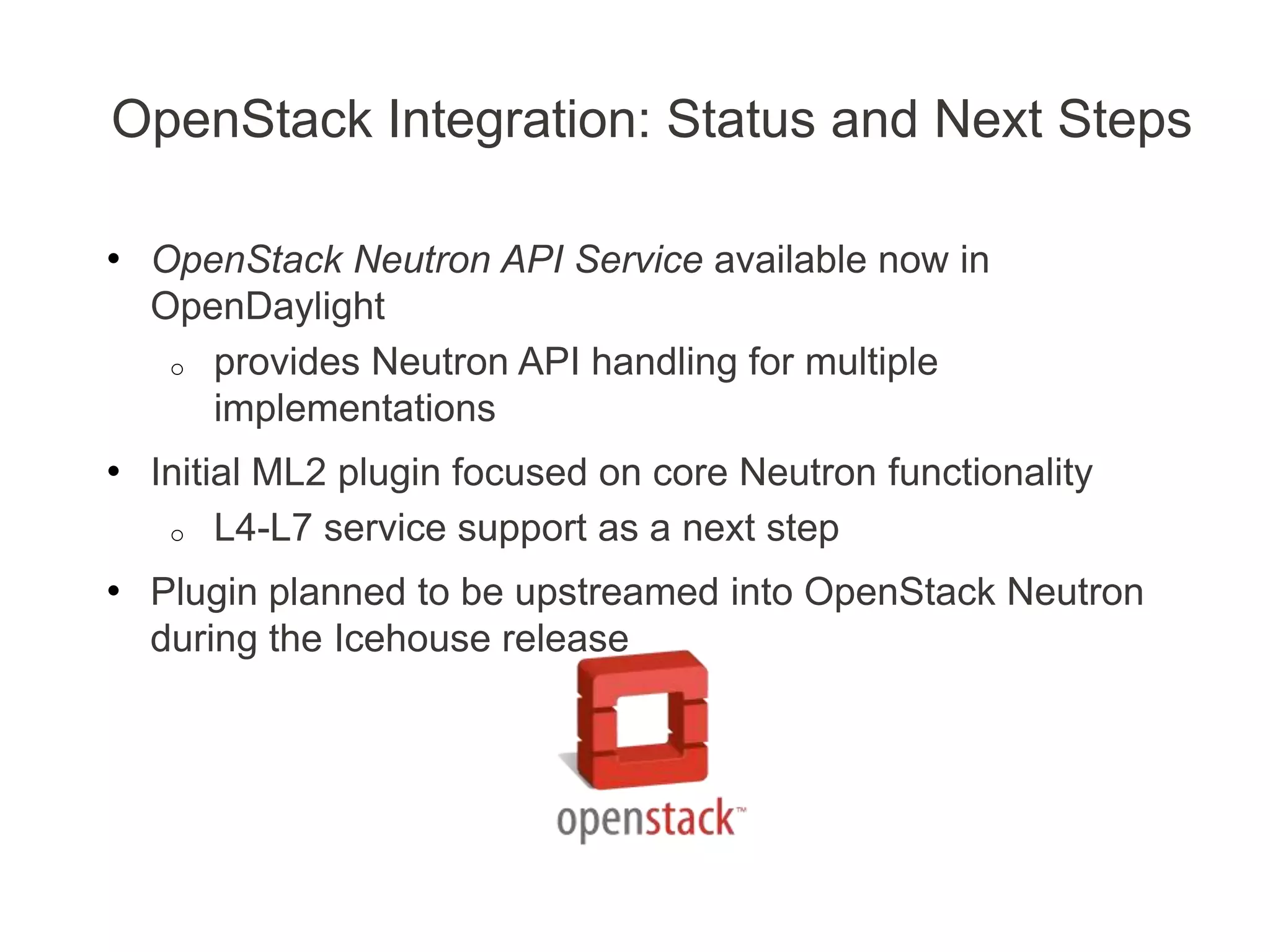 OpenStack Integration: Status and Next Steps
• OpenStack Neutron API Service available now in
OpenDaylight
o provides Neutron API handling for multiple
implementations
• Initial ML2 plugin focused on core Neutron functionality
o L4-L7 service support as a next step
• Plugin planned to be upstreamed into OpenStack Neutron
during the Icehouse release
 