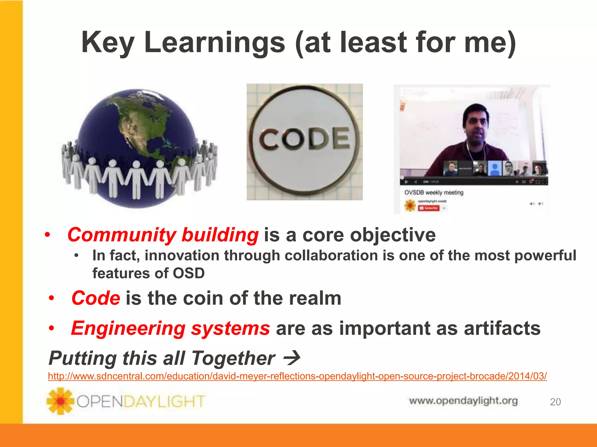 www.opendaylight.org
Key Learnings (at least for me)
20
• Community building is a core objective
• In fact, innovation through collaboration is one of the most powerful
features of OSD
• Code is the coin of the realm
• Engineering systems are as important as artifacts
Putting this all Together 
http://www.sdncentral.com/education/david-meyer-reflections-opendaylight-open-source-project-brocade/2014/03/
 