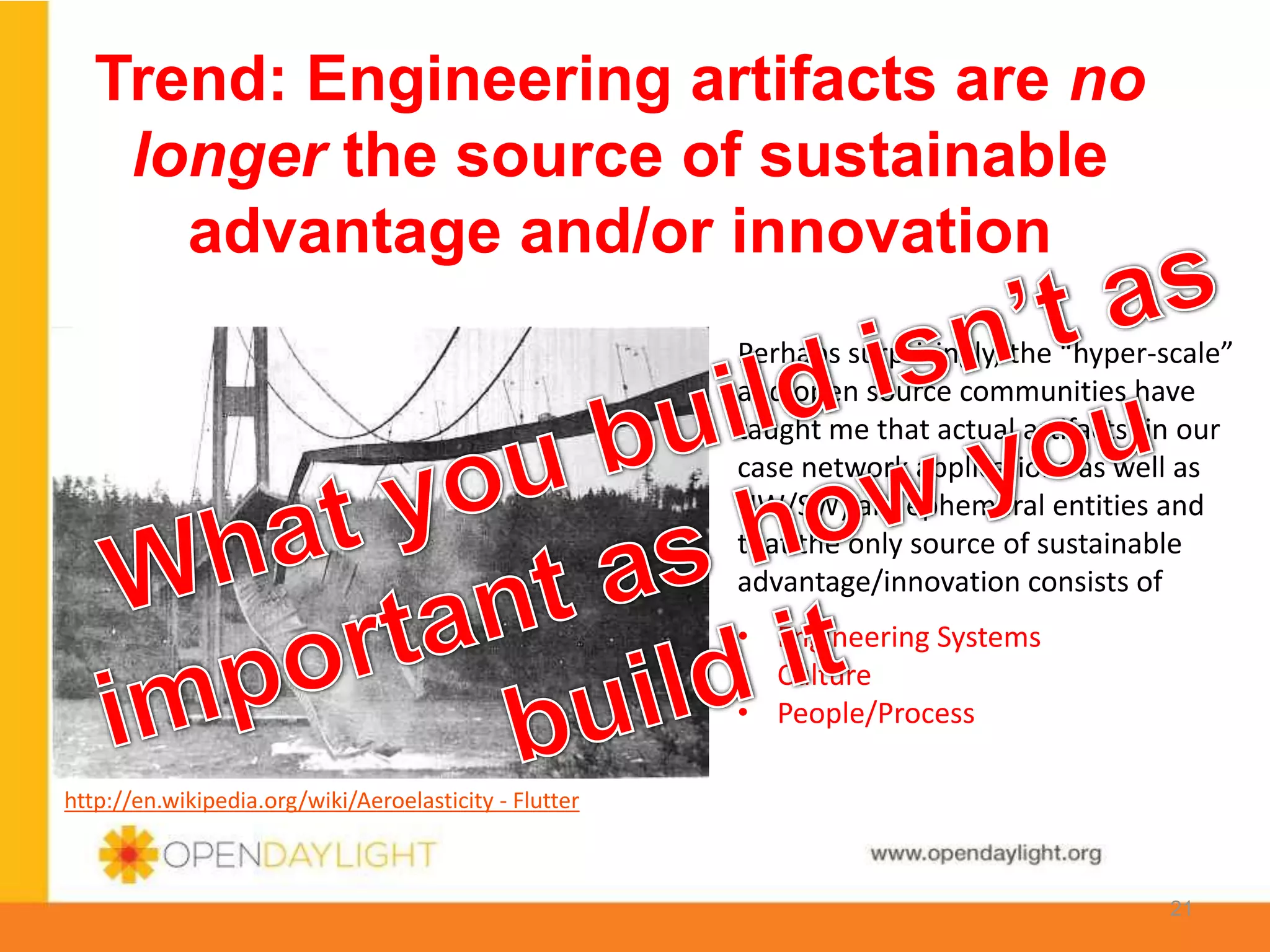 www.opendaylight.org
Trend: Engineering artifacts are no
longer the source of sustainable
advantage and/or innovation
http://en.wikipedia.org/wiki/Aeroelasticity - Flutter
• Engineering Systems
• Culture
• People/Process
Perhaps surprisingly, the “hyper-scale”
and open source communities have
taught me that actual artifacts (in our
case network applications as well as
HW/SW) are ephemeral entities and
that the only source of sustainable
advantage/innovation consists of
21
 