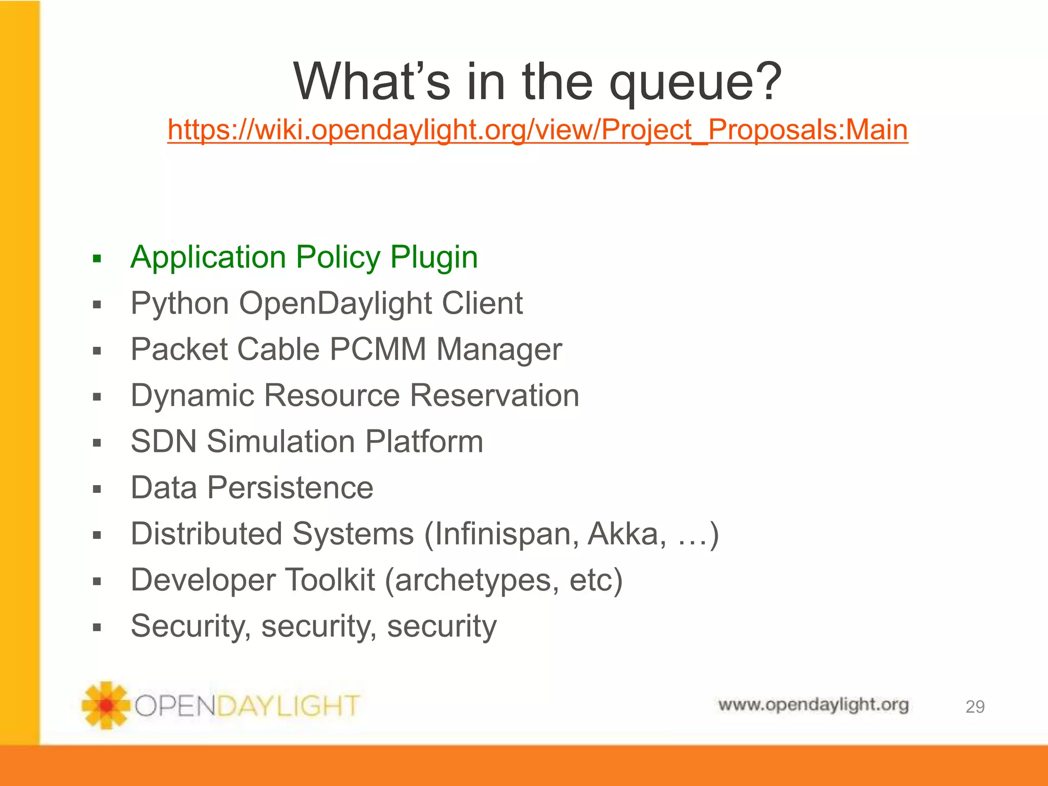 www.opendaylight.org
 Application Policy Plugin
 Python OpenDaylight Client
 Packet Cable PCMM Manager
 Dynamic Resource Reservation
 SDN Simulation Platform
 Data Persistence
 Distributed Systems (Infinispan, Akka, …)
 Developer Toolkit (archetypes, etc)
 Security, security, security
What’s in the queue?
https://wiki.opendaylight.org/view/Project_Proposals:Main
29
 