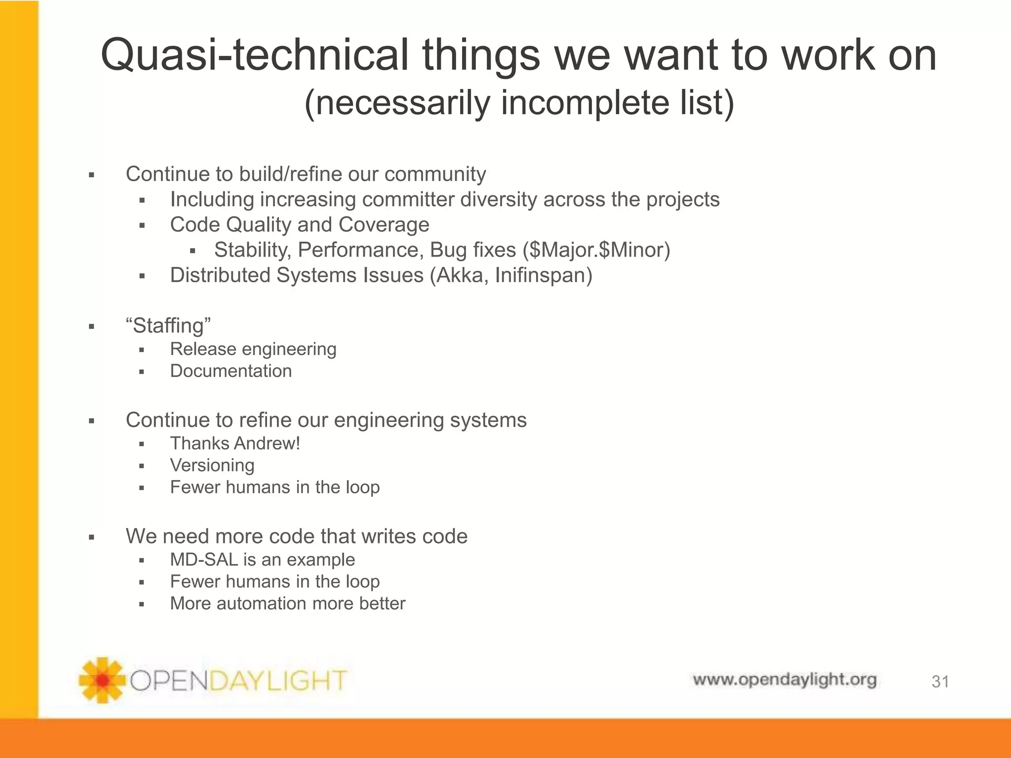 www.opendaylight.org
 Continue to build/refine our community
 Including increasing committer diversity across the projects
 Code Quality and Coverage
 Stability, Performance, Bug fixes ($Major.$Minor)
 Distributed Systems Issues (Akka, Inifinspan)
 “Staffing”
 Release engineering
 Documentation
 Continue to refine our engineering systems
 Thanks Andrew!
 Versioning
 Fewer humans in the loop
 We need more code that writes code
 MD-SAL is an example
 Fewer humans in the loop
 More automation more better
Quasi-technical things we want to work on
(necessarily incomplete list)
31
 