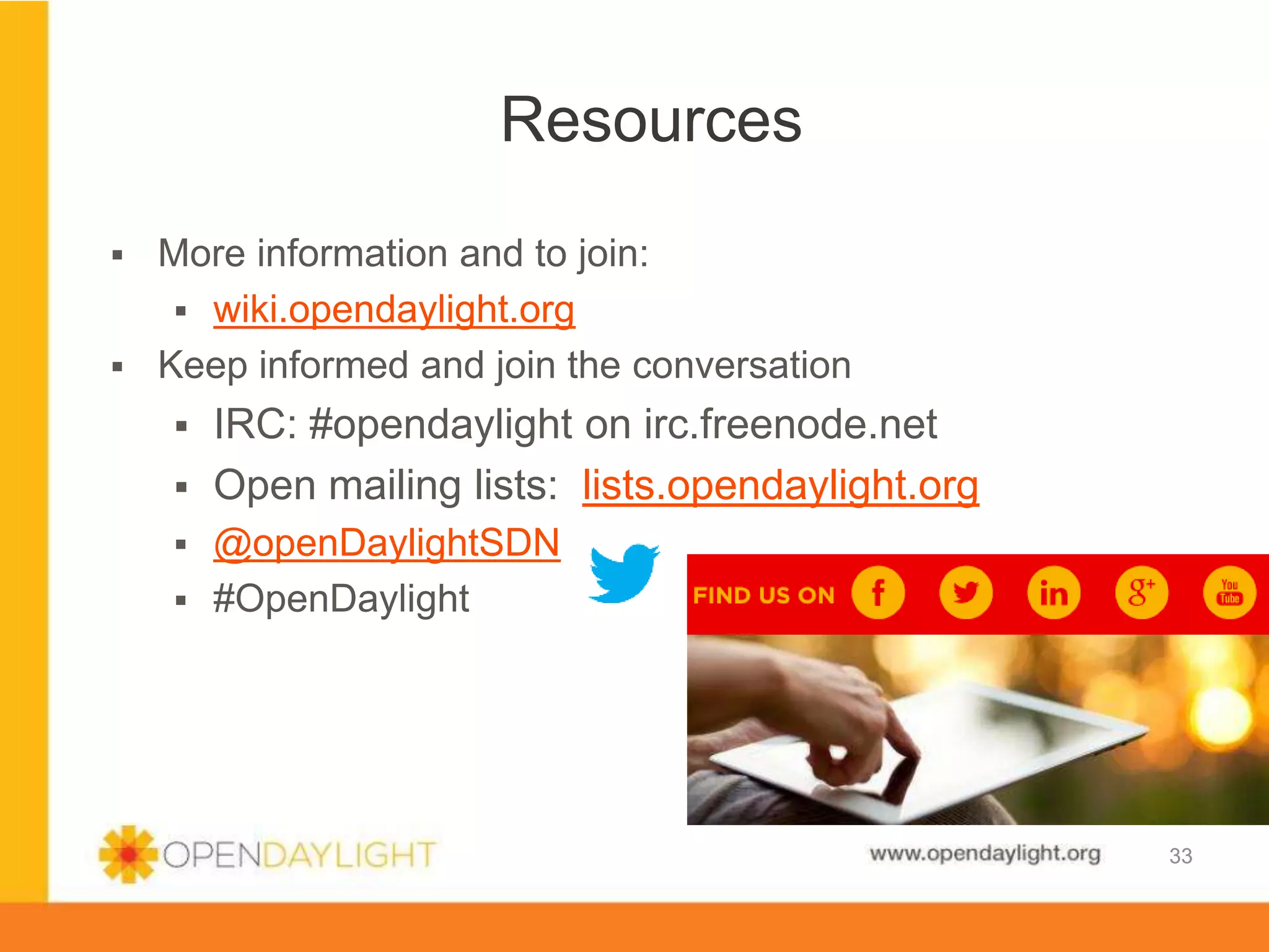 www.opendaylight.org
 More information and to join:
 wiki.opendaylight.org
 Keep informed and join the conversation
 IRC: #opendaylight on irc.freenode.net
 Open mailing lists: lists.opendaylight.org
 @openDaylightSDN
 #OpenDaylight
33
Resources
33
 