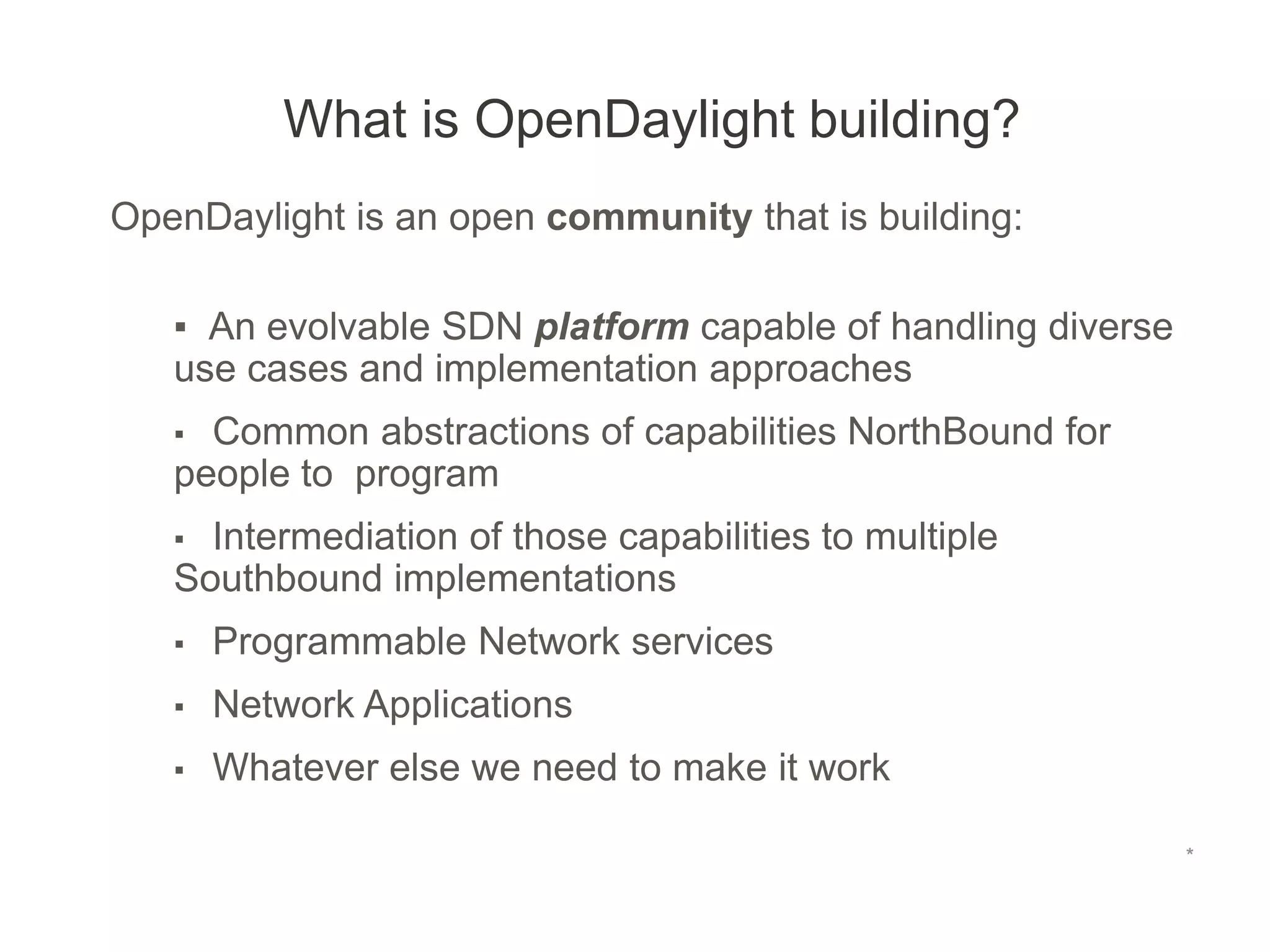 *
OpenDaylight is an open community that is building:
▪ An evolvable SDN platform capable of handling diverse
use cases and implementation approaches
▪ Common abstractions of capabilities NorthBound for
people to program
▪ Intermediation of those capabilities to multiple
Southbound implementations
▪ Programmable Network services
▪ Network Applications
▪ Whatever else we need to make it work
What is OpenDaylight building?
*
 