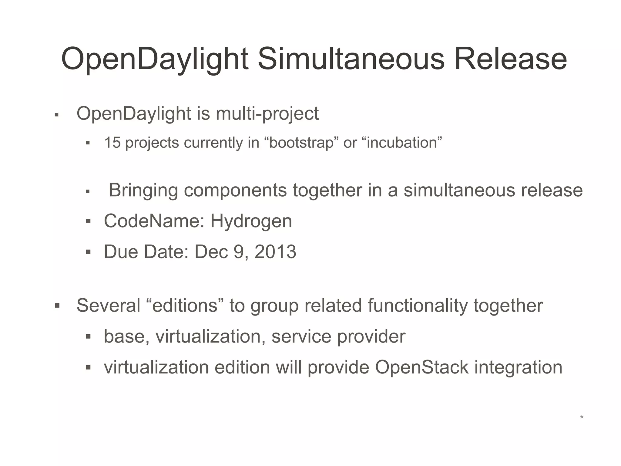 OpenDaylight Simultaneous Release
*
▪ OpenDaylight is multi-project
▪ 15 projects currently in “bootstrap” or “incubation”
▪ Bringing components together in a simultaneous release
▪ CodeName: Hydrogen
▪ Due Date: Dec 9, 2013
▪ Several “editions” to group related functionality together
▪ base, virtualization, service provider
▪ virtualization edition will provide OpenStack integration
 