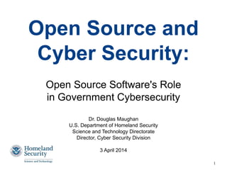 Open Source and
Cyber Security:
Open Source Software's Role
in Government Cybersecurity
Dr. Douglas Maughan
U.S. Department of Homeland Security
Science and Technology Directorate
Director, Cyber Security Division
3 April 2014
1
 