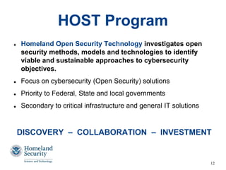 12
HOST Program
 Homeland Open Security Technology investigates open
security methods, models and technologies to identify
viable and sustainable approaches to cybersecurity
objectives.
 Focus on cybersecurity (Open Security) solutions
 Priority to Federal, State and local governments
 Secondary to critical infrastructure and general IT solutions
DISCOVERY – COLLABORATION – INVESTMENT
 