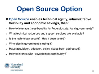 16
Open Source Option
If Open Source enables technical agility, administrative
flexibility and economic savings, then:
 How to leverage these benefits for Federal, state, local governments?
 What technical resources and support services are available?
 Is the technology secure? Has it been vetted?
 Who else in government is using it?
 Have acquisition, adoption, policy issues been addressed?
 How to interact with “development community?”
 