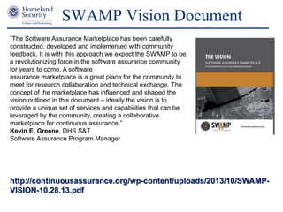 Presenter’s Name June 17, 2003
SWAMP Vision Document
http://continuousassurance.org/wp-content/uploads/2013/10/SWAMP-
VISION-10.28.13.pdf
”The Software Assurance Marketplace has been carefully
constructed, developed and implemented with community
feedback. It is with this approach we expect the SWAMP to be
a revolutionizing force in the software assurance community
for years to come. A software
assurance marketplace is a great place for the community to
meet for research collaboration and technical exchange. The
concept of the marketplace has influenced and shaped the
vision outlined in this document – ideally the vision is to
provide a unique set of services and capabilities that can be
leveraged by the community, creating a collaborative
marketplace for continuous assurance.”
Kevin E. Greene, DHS S&T
Software Assurance Program Manager
 