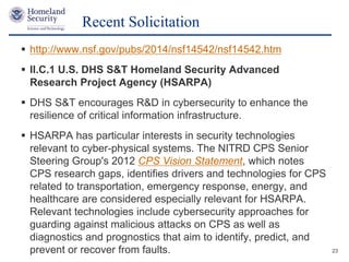Presenter’s Name June 17, 2003
 http://www.nsf.gov/pubs/2014/nsf14542/nsf14542.htm
 II.C.1 U.S. DHS S&T Homeland Security Advanced
Research Project Agency (HSARPA)
 DHS S&T encourages R&D in cybersecurity to enhance the
resilience of critical information infrastructure.
 HSARPA has particular interests in security technologies
relevant to cyber-physical systems. The NITRD CPS Senior
Steering Group's 2012 CPS Vision Statement, which notes
CPS research gaps, identifies drivers and technologies for CPS
related to transportation, emergency response, energy, and
healthcare are considered especially relevant for HSARPA.
Relevant technologies include cybersecurity approaches for
guarding against malicious attacks on CPS as well as
diagnostics and prognostics that aim to identify, predict, and
prevent or recover from faults.
Recent Solicitation
23
 