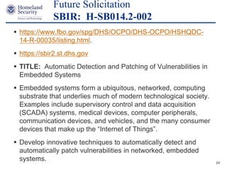 Presenter’s Name June 17, 2003
 https://www.fbo.gov/spg/DHS/OCPO/DHS-OCPO/HSHQDC-
14-R-00035/listing.html.
 https://sbir2.st.dhs.gov
 TITLE: Automatic Detection and Patching of Vulnerabilities in
Embedded Systems
 Embedded systems form a ubiquitous, networked, computing
substrate that underlies much of modern technological society.
Examples include supervisory control and data acquisition
(SCADA) systems, medical devices, computer peripherals,
communication devices, and vehicles, and the many consumer
devices that make up the “Internet of Things”.
 Develop innovative techniques to automatically detect and
automatically patch vulnerabilities in networked, embedded
systems.
Future Solicitation
SBIR: H-SB014.2-002
24
 