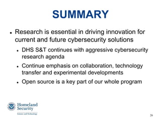 26
SUMMARY
 Research is essential in driving innovation for
current and future cybersecurity solutions
 DHS S&T continues with aggressive cybersecurity
research agenda
 Continue emphasis on collaboration, technology
transfer and experimental developments
 Open source is a key part of our whole program
 
