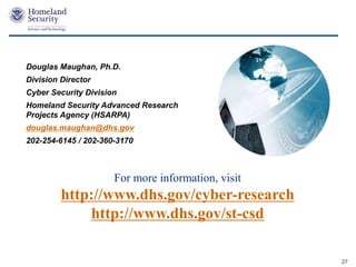 Presenter’s Name June 17, 2003
For more information, visit
http://www.dhs.gov/cyber-research
http://www.dhs.gov/st-csd
Douglas Maughan, Ph.D.
Division Director
Cyber Security Division
Homeland Security Advanced Research
Projects Agency (HSARPA)
douglas.maughan@dhs.gov
202-254-6145 / 202-360-3170
27
 