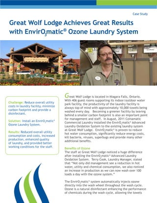 Case Study


Great Wolf Lodge Achieves Great Results
with EnvirO3matic® Ozone Laundry System




                                      G   reat Wolf Lodge is located in Niagara Falls, Ontario.
                                      With 406 guest rooms supporting its indoor/outdoor water
Challenge: Reduce overall utility
                                      park facility, the productivity of the laundry facility is
costs in laundry facility, minimize
                                      always top of mind with approximately 10,000 towels being
carbon footprint and provide a
                                      washed every day. Becoming a greener facility by leaving
disinfectant.
                                      behind a smaller carbon footprint is also an important point
                                      for management and staff. In August, 2011 Coinamatic
Solution: Install an EnvirO3matic®
                                      Commercial Laundry installed the EnvirO3matic® Advanced
Ozone Laundry System.
                                      Laundry Oxidation System to the existing laundry system
                                      at Great Wolf Lodge. EnvirO3matic® is proven to reduce
Results: Reduced overall utility
                                      hot water consumption, significantly reduce energy costs,
consumption and costs, increased
                                      kill bacteria, viruses, superbugs and provide many other
production, enhanced quality
                                      additional benefits.
of laundry, and provided better
working conditions for the staff.
                                      Benefits of Ozone
                                      The staff at Great Wolf Lodge noticed a huge difference
                                      after installing the EnvirO3matic® Advanced Laundry
                                      Oxidation System. Terry Cook, Laundry Manager, stated
                                      that “Not only did management see a reduction in hot
                                      water, utility and chemical consumption, we also noticed
                                      an increase in production as we can now wash over 100
                                      loads a day with the ozone system.”

                                      The EnvirO3matic® system automatically injects ozone
                                      directly into the wash wheel throughout the wash cycle.
                                      Ozone is a natural disinfectant enhancing the performance
                                      of chemicals during the wash cycle, allowing the towels
 
