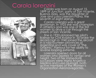 Carola was born on August 15,
1899 at Junction, party of San Vicente,
Buenos Aires, was the daughter of
Jose and Luisa Lorenzini Piana, the
seventh of eight siblings.
   Carola Lorenzini was a great
sportsman. In 1925 she was champion
in athletics and was one of the first
women to drive a car through the
streets of San Vicente.
   She in 1933 obtained her pilot's
license for Civil Aviator in '35 broke the
record high in 1940 joined the aircraft
in a raid fourteen provinces of
Argentina and was cover of "The
Graphic". Famous for her ability to
reverse looping extreme.
   Lorenzini opened doors for all
women who aspired to vertigo and
height. Two of her immediate
successors were Maria Angelica
Medina and Luisa Quiroga, both
active members of the Women's
Organization Aeronavegantes.
 