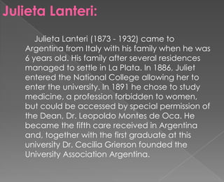 Julieta Lanteri:
      Julieta Lanteri (1873 - 1932) came to
   Argentina from Italy with his family when he was
   6 years old. His family after several residences
   managed to settle in La Plata. In 1886, Juliet
   entered the National College allowing her to
   enter the university. In 1891 he chose to study
   medicine, a profession forbidden to women,
   but could be accessed by special permission of
   the Dean, Dr. Leopoldo Montes de Oca. He
   became the fifth care received in Argentina
   and, together with the first graduate at this
   university Dr. Cecilia Grierson founded the
   University Association Argentina.
 