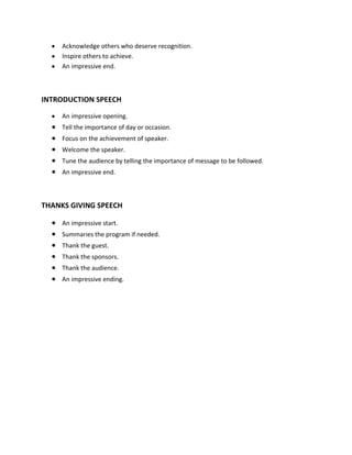 Acknowledge others who deserve recognition.
     Inspire others to achieve.
     An impressive end.



INTRODUCTION SPEECH

     An impressive opening.
     Tell the importance of day or occasion.
     Focus on the achievement of speaker.
     Welcome the speaker.
     Tune the audience by telling the importance of message to be followed.
     An impressive end.



THANKS GIVING SPEECH

     An impressive start.
     Summaries the program if needed.
     Thank the guest.
     Thank the sponsors.
     Thank the audience.
     An impressive ending.
 
