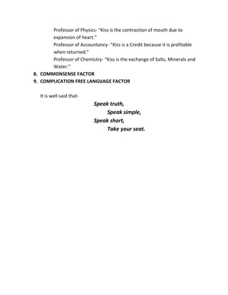 Professor of Physics- “Kiss is the contraction of mouth due to
       expansion of heart.”
       Professor of Accountancy- “Kiss is a Credit because it is profitable
       when returned.”
       Professor of Chemistry- “Kiss is the exchange of Salts, Minerals and
       Water.”
8. COMMONSENSE FACTOR
9. COMPLICATION FREE LANGUAGE FACTOR

   It is well said that-
                           Speak truth,
                                Speak simple,
                           Speak short,
                                Take your seat.
 