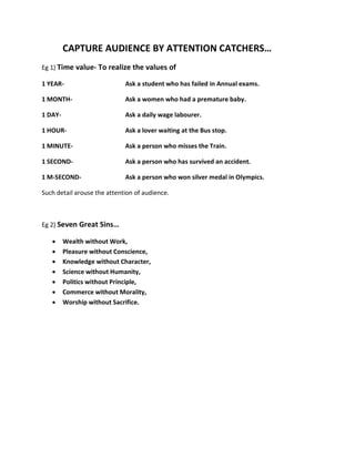 CAPTURE AUDIENCE BY ATTENTION CATCHERS…
Eg 1) Time value- To realize the values of

1 YEAR-                      Ask a student who has failed in Annual exams.

1 MONTH-                     Ask a women who had a premature baby.

1 DAY-                       Ask a daily wage labourer.

1 HOUR-                      Ask a lover waiting at the Bus stop.

1 MINUTE-                    Ask a person who misses the Train.

1 SECOND-                    Ask a person who has survived an accident.

1 M-SECOND-                  Ask a person who won silver medal in Olympics.

Such detail arouse the attention of audience.



Eg 2) Seven Great Sins…

   •     Wealth without Work,
   •     Pleasure without Conscience,
   •     Knowledge without Character,
   •     Science without Humanity,
   •     Politics without Principle,
   •     Commerce without Morality,
   •     Worship without Sacrifice.
 
